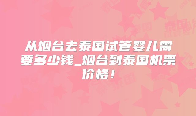 从烟台去泰国试管婴儿需要多少钱_烟台到泰国机票价格!