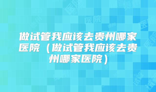 做试管我应该去贵州哪家医院（做试管我应该去贵州哪家医院）