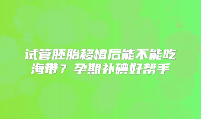 试管胚胎移植后能不能吃海带？孕期补碘好帮手