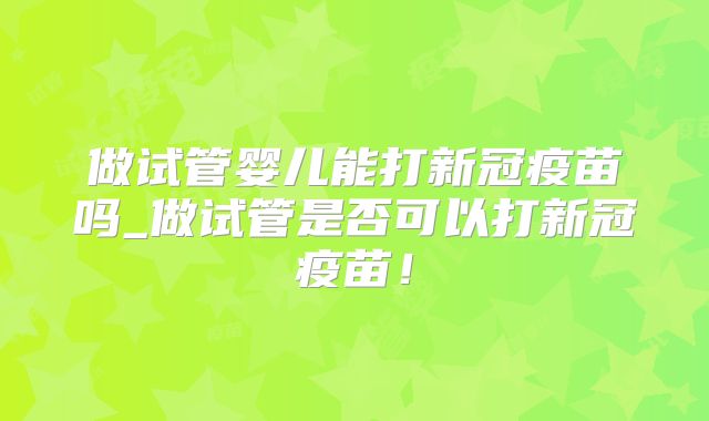 做试管婴儿能打新冠疫苗吗_做试管是否可以打新冠疫苗！