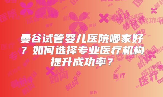 曼谷试管婴儿医院哪家好?如何选择专业医疗机构提升成功率?