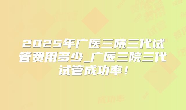 2025年广医三院三代试管费用多少_广医三院三代试管成功率！