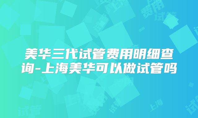 美华三代试管费用明细查询-上海美华可以做试管吗