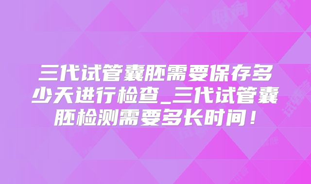 三代试管囊胚需要保存多少天进行检查_三代试管囊胚检测需要多长时间！