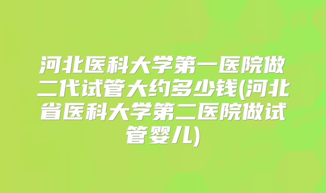 河北医科大学第一医院做二代试管大约多少钱(河北省医科大学第二医院做试管婴儿)