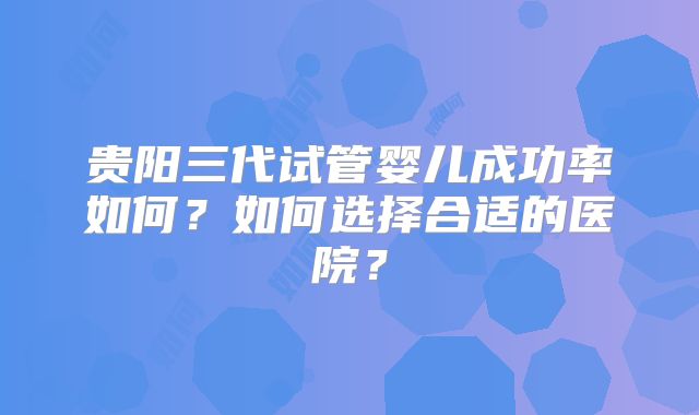 贵阳三代试管婴儿成功率如何？如何选择合适的医院？