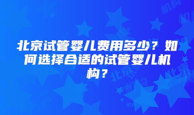 北京试管婴儿费用多少？如何选择合适的试管婴儿机构？