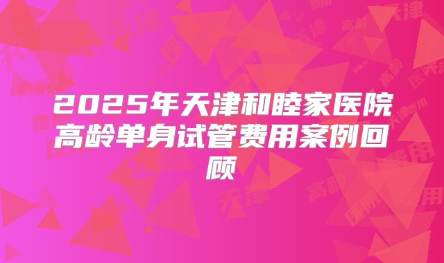 2025年天津和睦家医院高龄单身试管费用案例回顾