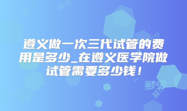 遵义做一次三代试管的费用是多少_在遵义医学院做试管需要多少钱！