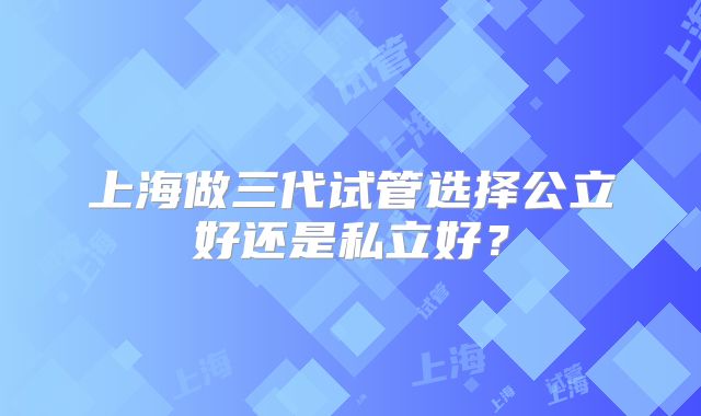 上海做三代试管选择公立好还是私立好？