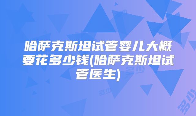 哈萨克斯坦试管婴儿大概要花多少钱(哈萨克斯坦试管医生)