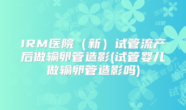 IRM医院（新）试管流产后做输卵管造影(试管婴儿做输卵管造影吗)