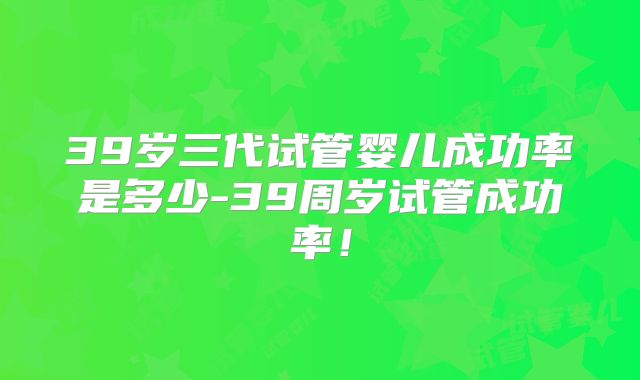 39岁三代试管婴儿成功率是多少-39周岁试管成功率！