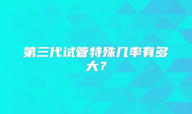 第三代试管特殊几率有多大？