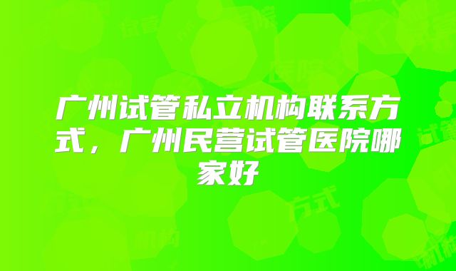 广州试管私立机构联系方式，广州民营试管医院哪家好