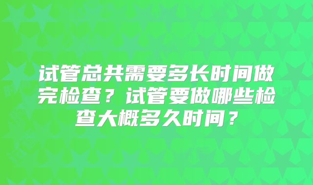 试管总共需要多长时间做完检查？试管要做哪些检查大概多久时间？