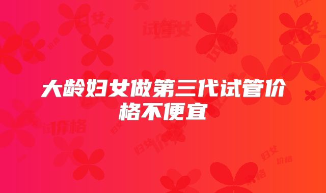 大龄妇女做第三代试管价格不便宜