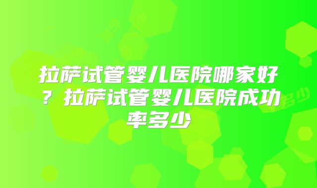 拉萨试管婴儿医院哪家好？拉萨试管婴儿医院成功率多少