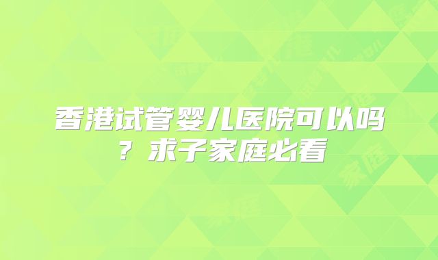 香港试管婴儿医院可以吗？求子家庭必看