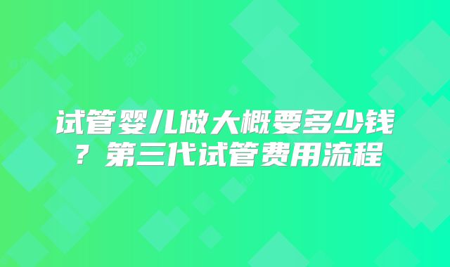试管婴儿做大概要多少钱？第三代试管费用流程