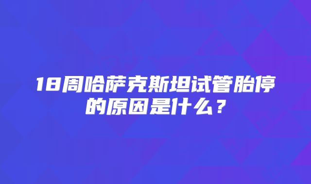 18周哈萨克斯坦试管胎停的原因是什么？