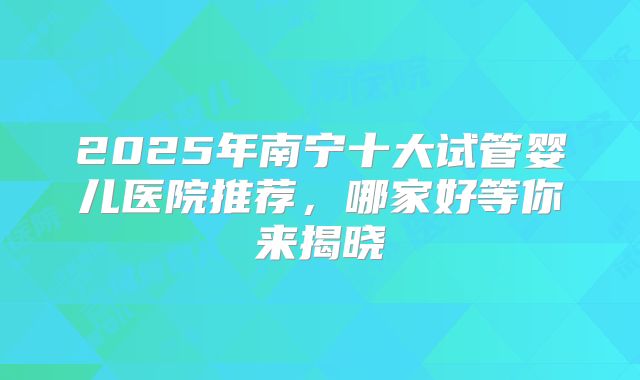 2025年南宁十大试管婴儿医院推荐，哪家好等你来揭晓