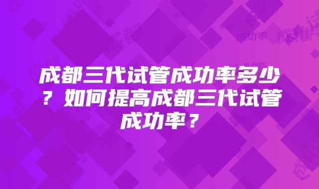 成都三代试管成功率多少？如何提高成都三代试管成功率？