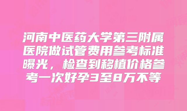 河南中医药大学第三附属医院做试管费用参考标准曝光，检查到移植价格参考一次好孕3至8万不等