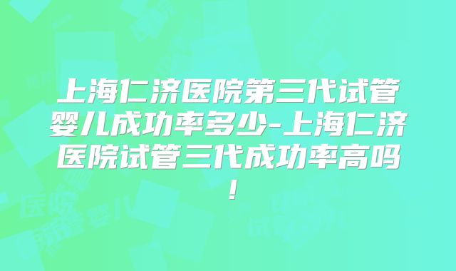 上海仁济医院第三代试管婴儿成功率多少-上海仁济医院试管三代成功率高吗!