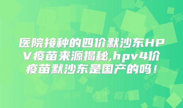 医院接种的四价默沙东HPV疫苗来源揭秘,hpv4价疫苗默沙东是国产的吗!