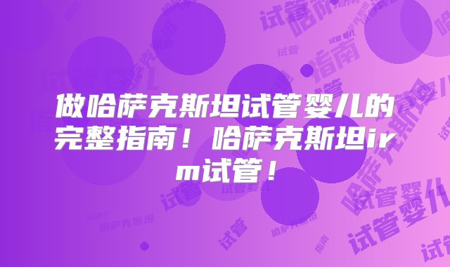 做哈萨克斯坦试管婴儿的完整指南！哈萨克斯坦irm试管！