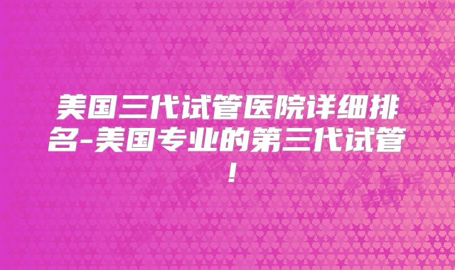 美国三代试管医院详细排名-美国专业的第三代试管!