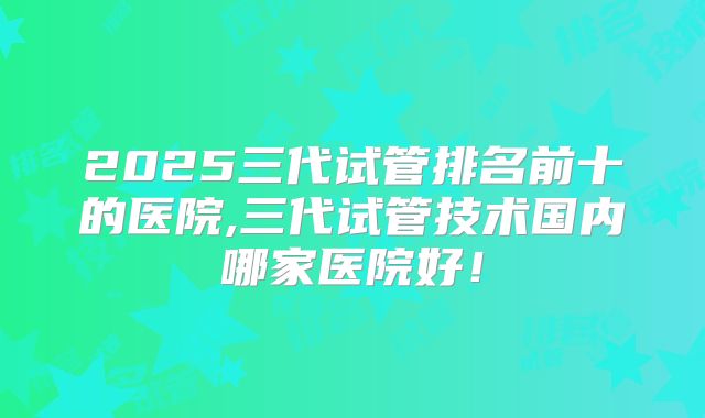 2025三代试管排名前十的医院,三代试管技术国内哪家医院好！
