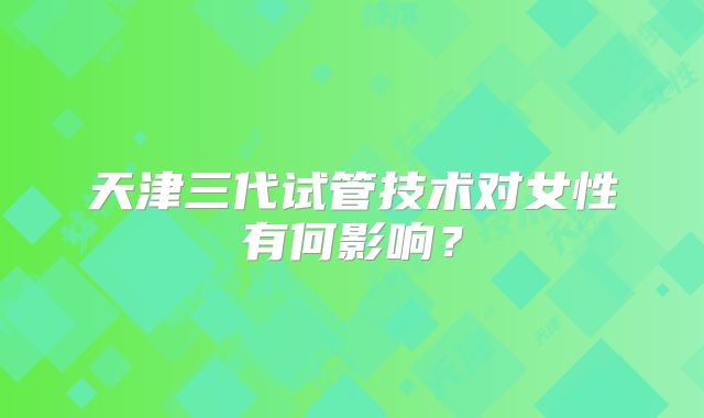 天津三代试管技术对女性有何影响？