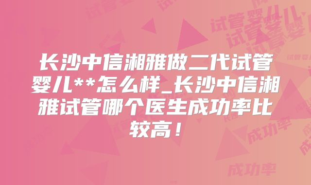 长沙中信湘雅做二代试管婴儿**怎么样_长沙中信湘雅试管哪个医生成功率比较高！