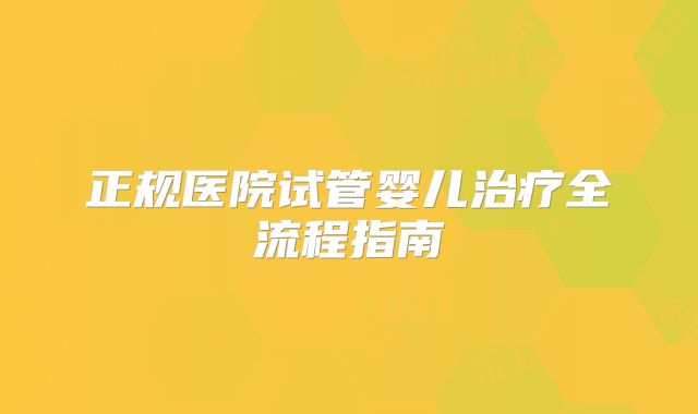 正规医院试管婴儿治疗全流程指南