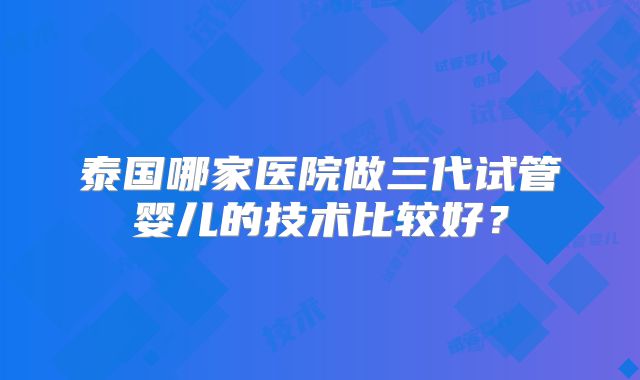 泰国哪家医院做三代试管婴儿的技术比较好？