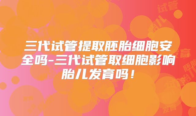 三代试管提取胚胎细胞安全吗-三代试管取细胞影响胎儿发育吗！