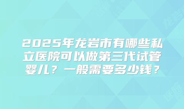 2025年龙岩市有哪些私立医院可以做第三代试管婴儿？一般需要多少钱？