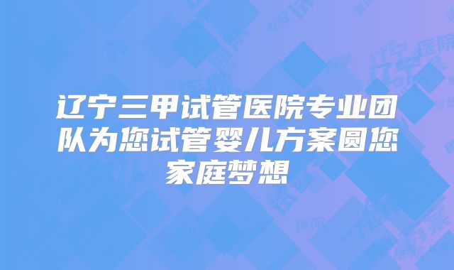 辽宁三甲试管医院专业团队为您试管婴儿方案圆您家庭梦想