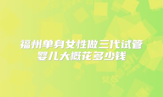 福州单身女性做三代试管婴儿大概花多少钱