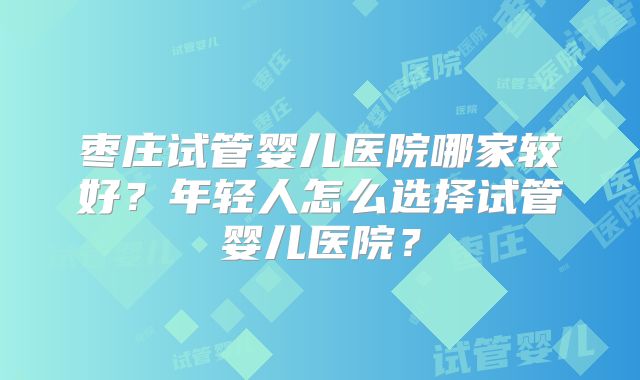 枣庄试管婴儿医院哪家较好？年轻人怎么选择试管婴儿医院？