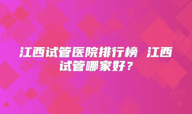 江西试管医院排行榜 江西试管哪家好?