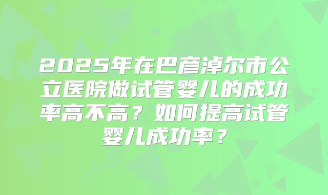 2025年在巴彦淖尔市公立医院做试管婴儿的成功率高不高？如何提高试管婴儿成功率？