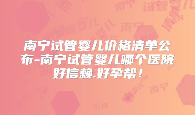 南宁试管婴儿价格清单公布-南宁试管婴儿哪个医院好信赖.好孕帮！