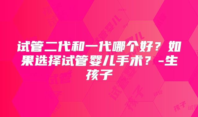 试管二代和一代哪个好？如果选择试管婴儿手术？-生孩子