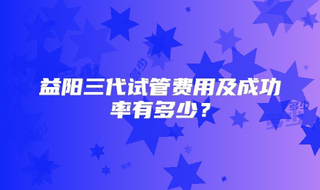 益阳三代试管费用及成功率有多少？