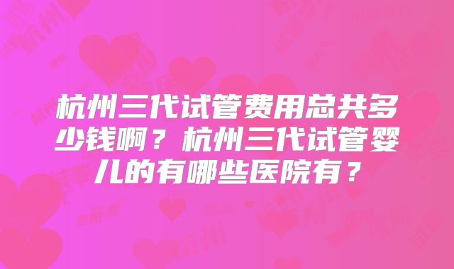杭州三代试管费用总共多少钱啊？杭州三代试管婴儿的有哪些医院有？