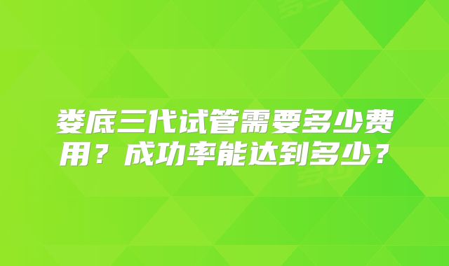 娄底三代试管需要多少费用？成功率能达到多少？