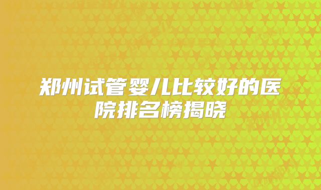 郑州试管婴儿比较好的医院排名榜揭晓